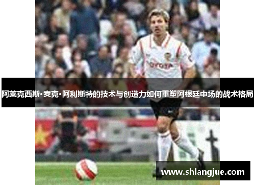 阿莱克西斯·麦克·阿利斯特的技术与创造力如何重塑阿根廷中场的战术格局