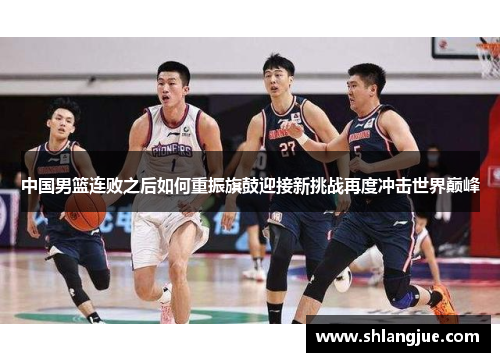 中国男篮连败之后如何重振旗鼓迎接新挑战再度冲击世界巅峰