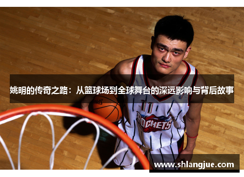 姚明的传奇之路：从篮球场到全球舞台的深远影响与背后故事