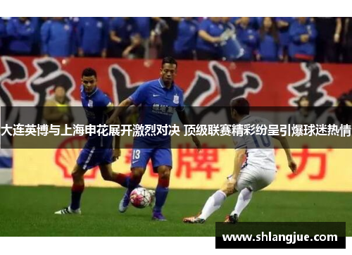 大连英博与上海申花展开激烈对决 顶级联赛精彩纷呈引爆球迷热情