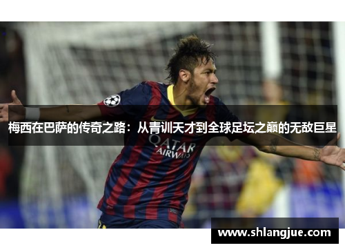 梅西在巴萨的传奇之路：从青训天才到全球足坛之巅的无敌巨星