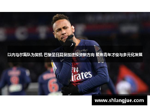 以内马尔离队为契机 巴黎圣日耳曼加速投资新方向 聚焦青年才俊与多元化发展