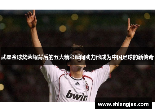 武磊金球奖荣耀背后的五大精彩瞬间助力他成为中国足球的新传奇