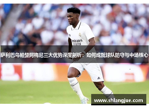 萨利巴乌帕楚阿梅尼三大优势深度剖析：如何成就球队防守与中场核心