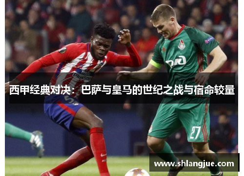 西甲经典对决：巴萨与皇马的世纪之战与宿命较量