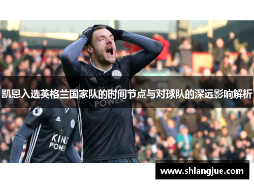 凯恩入选英格兰国家队的时间节点与对球队的深远影响解析