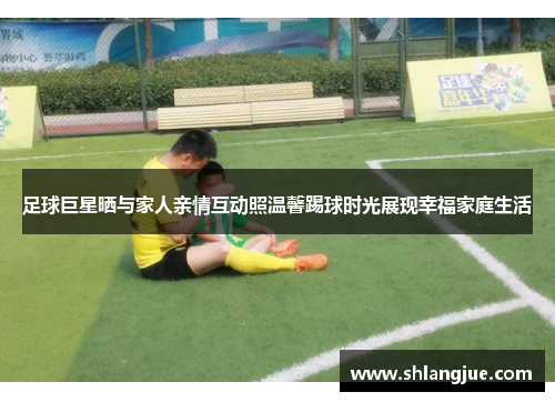 足球巨星晒与家人亲情互动照温馨踢球时光展现幸福家庭生活
